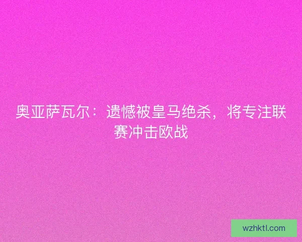 奥亚萨瓦尔：遗憾被皇马绝杀，将专注联赛冲击欧战