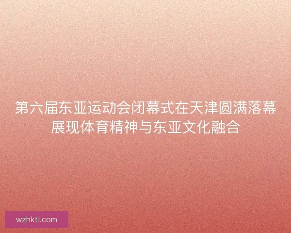 第六届东亚运动会闭幕式在天津圆满落幕展现体育精神与东亚文化融合