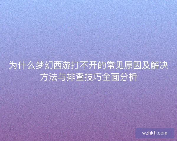 为什么梦幻西游打不开的常见原因及解决方法与排查技巧全面分析