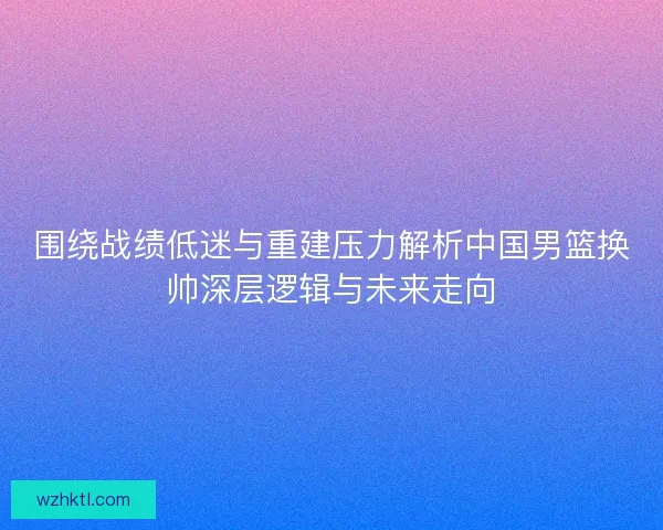 围绕战绩低迷与重建压力解析中国男篮换帅深层逻辑与未来走向