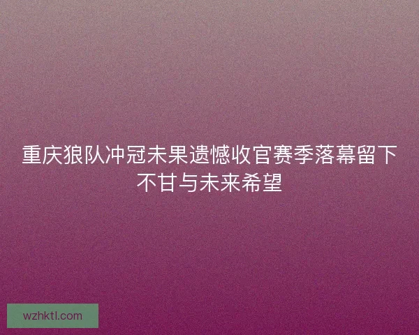 重庆狼队冲冠未果遗憾收官赛季落幕留下不甘与未来希望