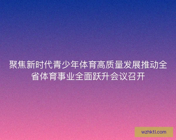 聚焦新时代青少年体育高质量发展推动全省体育事业全面跃升会议召开