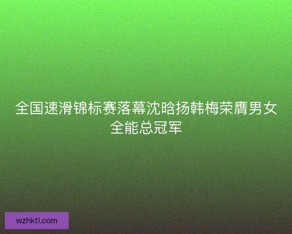 全国速滑锦标赛落幕沈晗扬韩梅荣膺男女全能总冠军