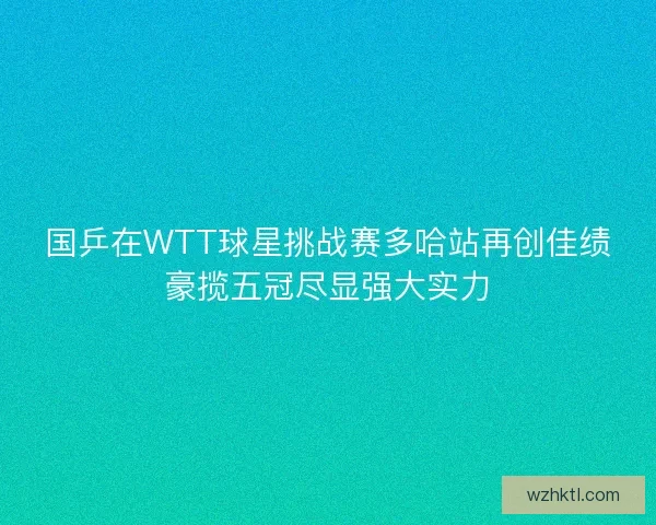 国乒在WTT球星挑战赛多哈站再创佳绩豪揽五冠尽显强大实力