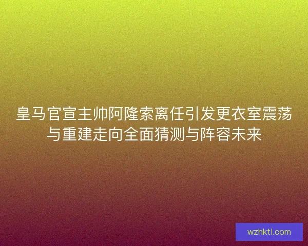 皇马官宣主帅阿隆索离任引发更衣室震荡与重建走向全面猜测与阵容未来